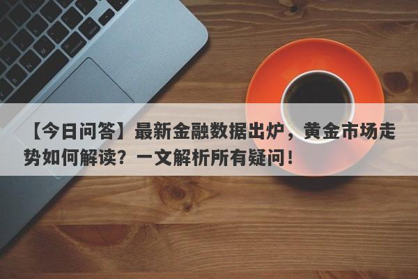 最新金融数据出炉，黄金市场走势如何解读？一文解析所有疑问！