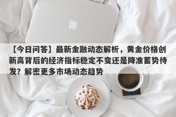 最新金融动态解析，黄金价格创新高背后的经济指标稳定不变还是降准蓄势待发？解密更多市场动态趋势