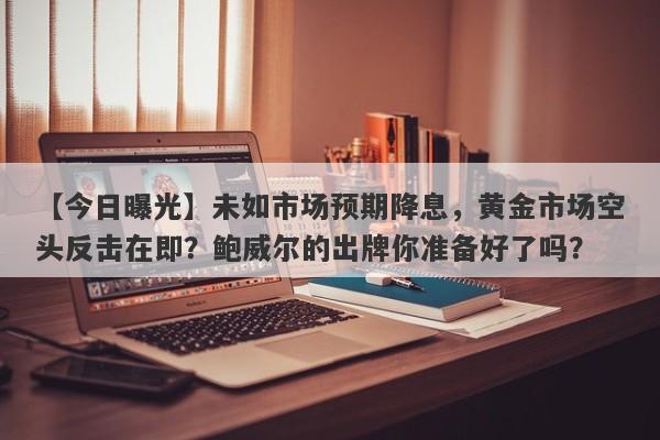 未如市场预期降息，黄金市场空头反击在即？鲍威尔的出牌你准备好了吗？