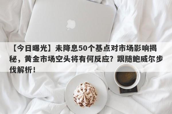 【今日曝光】未降息50个基点对市场影响揭秘，黄金市场空头将有何反应？跟随鲍威尔步伐解析！