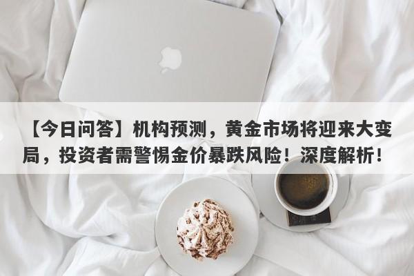 【今日问答】机构预测，黄金市场将迎来大变局，投资者需警惕金价暴跌风险！深度解析！