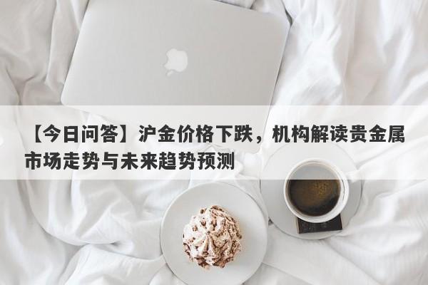 【今日问答】沪金价格下跌，机构解读贵金属市场走势与未来趋势预测