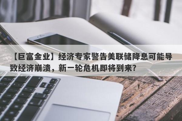 【巨富金业】经济专家警告美联储降息可能导致经济崩溃，新一轮危机即将到来？