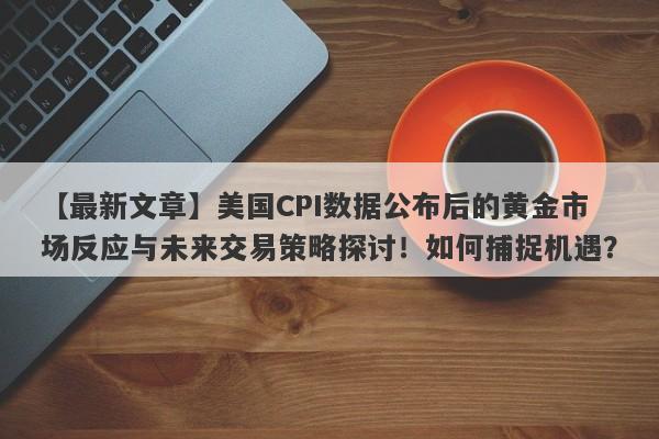 美国CPI数据公布后的黄金市场反应与未来交易策略探讨！如何捕捉机遇？