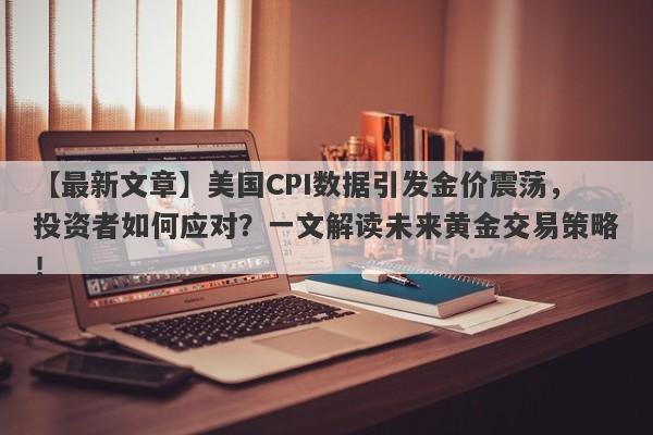 美国CPI数据引发金价震荡，投资者如何应对？一文解读未来黄金交易策略！