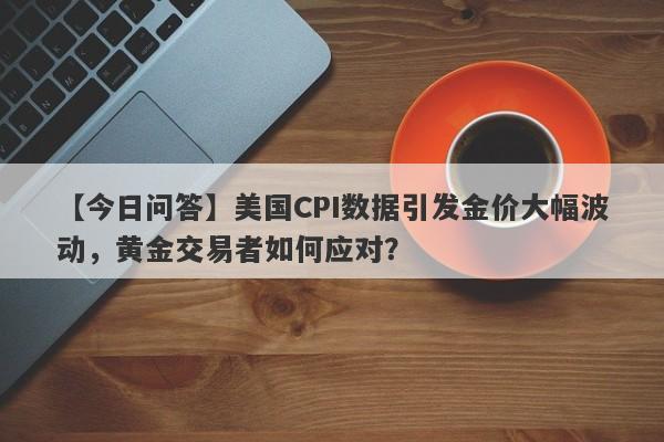 【今日问答】美国CPI数据引发金价大幅波动，黄金交易者如何应对？