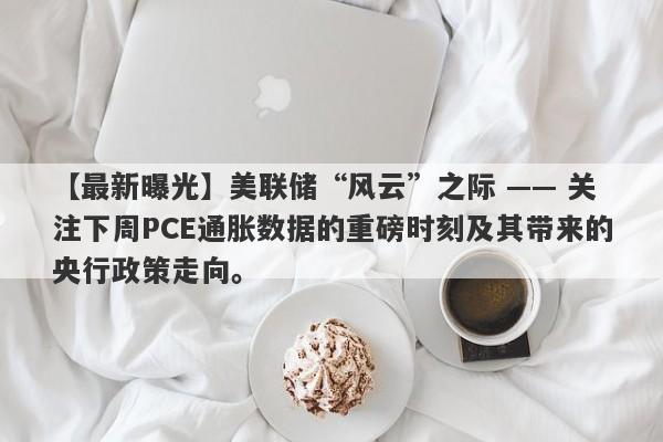 美联储“风云”之际 —— 关注下周PCE通胀数据的重磅时刻及其带来的央行政策走向。