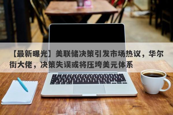 【最新曝光】美联储决策引发市场热议，华尔街大佬，决策失误或将压垮美元体系