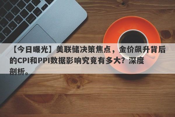 美联储决策焦点，金价飙升背后的CPI和PPI数据影响究竟有多大？深度剖析。