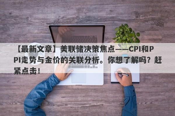 美联储决策焦点——CPI和PPI走势与金价的关联分析。你想了解吗？赶紧点击！