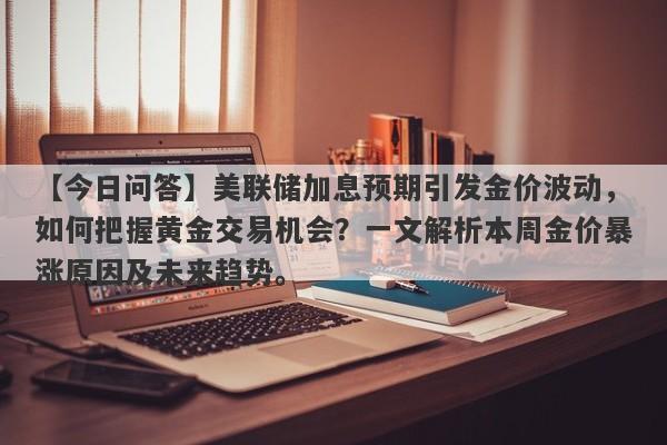 【今日问答】美联储加息预期引发金价波动，如何把握黄金交易机会？一文解析本周金价暴涨原因及未来趋势。