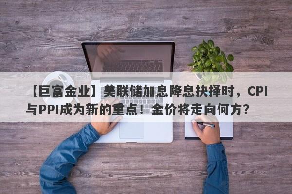 美联储加息降息抉择时，CPI与PPI成为新的重点！金价将走向何方？