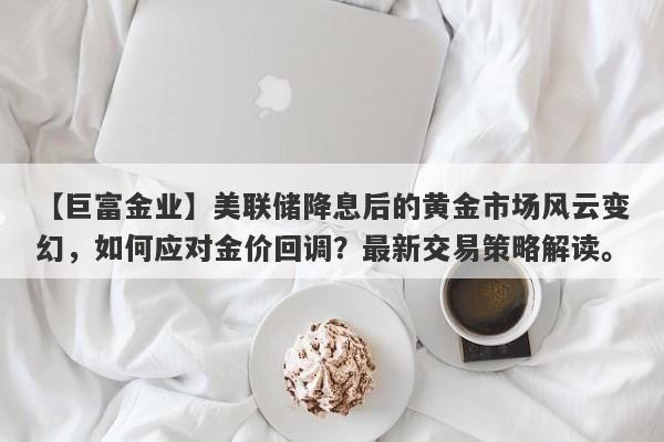 美联储降息后的黄金市场风云变幻，如何应对金价回调？最新交易策略解读。