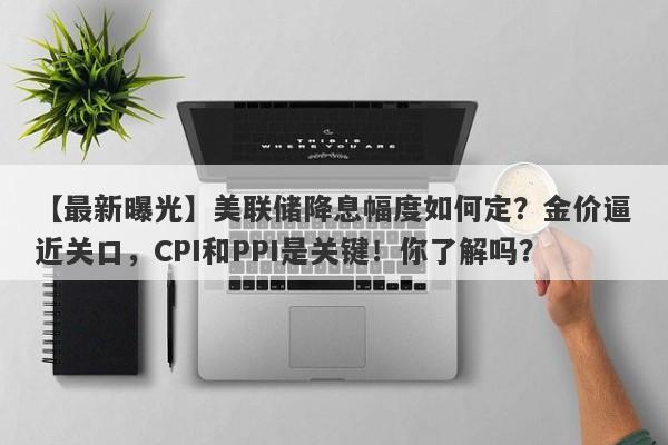 【最新曝光】美联储降息幅度如何定？金价逼近关口，CPI和PPI是关键！你了解吗？