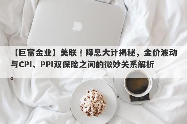 【巨富金业】美联儲降息大计揭秘，金价波动与CPI、PPI双保险之间的微妙关系解析。