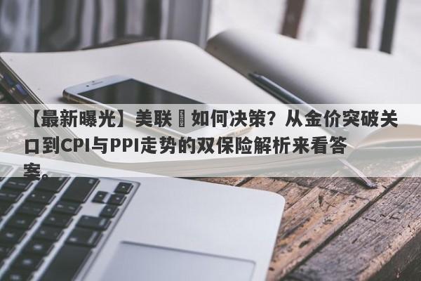 【最新曝光】美联儲如何决策？从金价突破关口到CPI与PPI走势的双保险解析来看答案。