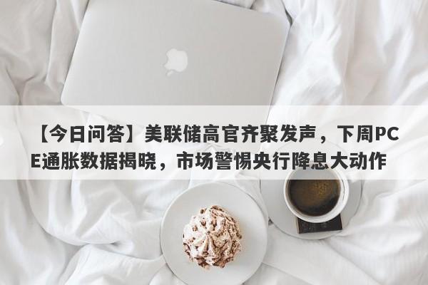 【今日问答】美联储高官齐聚发声，下周PCE通胀数据揭晓，市场警惕央行降息大动作