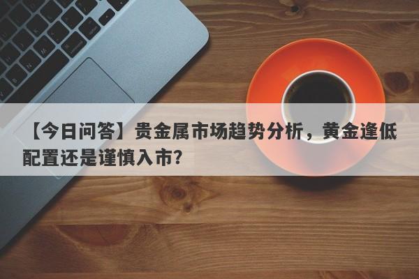 贵金属市场趋势分析，黄金逢低配置还是谨慎入市？