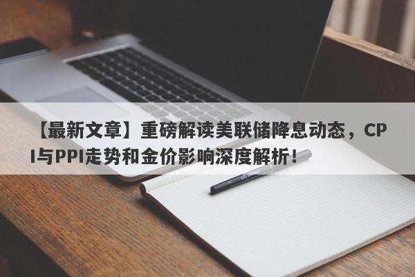 重磅解读美联储降息动态，CPI与PPI走势和金价影响深度解析！