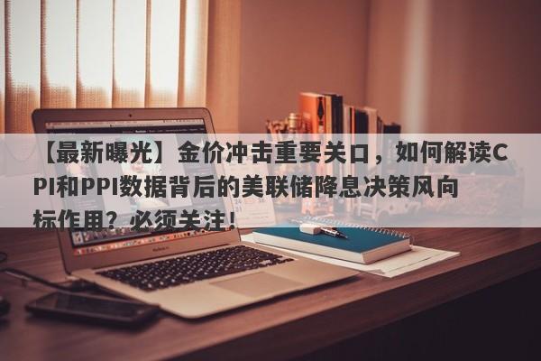 【最新曝光】金价冲击重要关口，如何解读CPI和PPI数据背后的美联储降息决策风向标作用？必须关注！