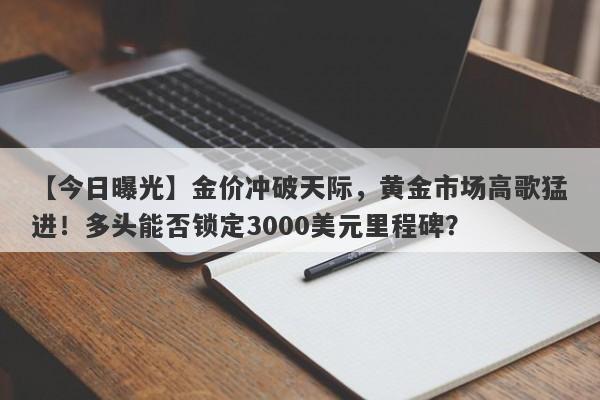 【今日曝光】金价冲破天际，黄金市场高歌猛进！多头能否锁定3000美元里程碑？