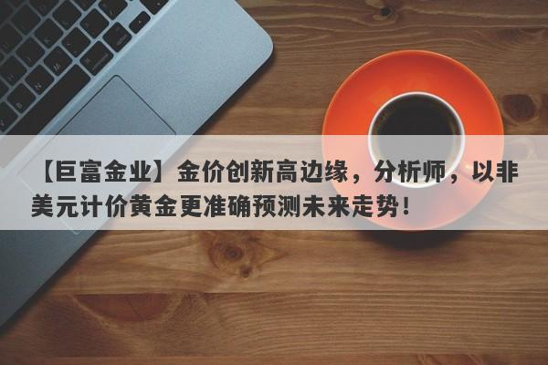 【巨富金业】金价创新高边缘，分析师，以非美元计价黄金更准确预测未来走势！