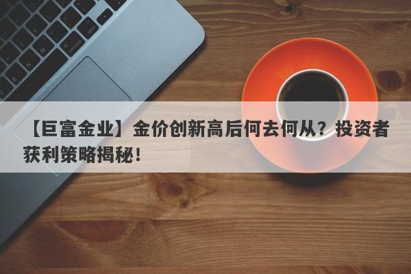 【巨富金业】金价创新高后何去何从？投资者获利策略揭秘！