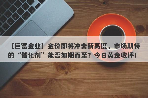 【巨富金业】金价即将冲击新高度，市场期待的“催化剂”能否如期而至？今日黄金收评！