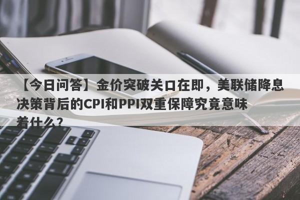 【今日问答】金价突破关口在即，美联储降息决策背后的CPI和PPI双重保障究竟意味着什么？