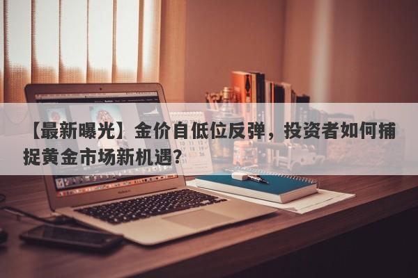 【最新曝光】金价自低位反弹，投资者如何捕捉黄金市场新机遇？