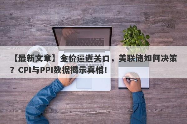 【最新文章】金价逼近关口，美联储如何决策？CPI与PPI数据揭示真相！