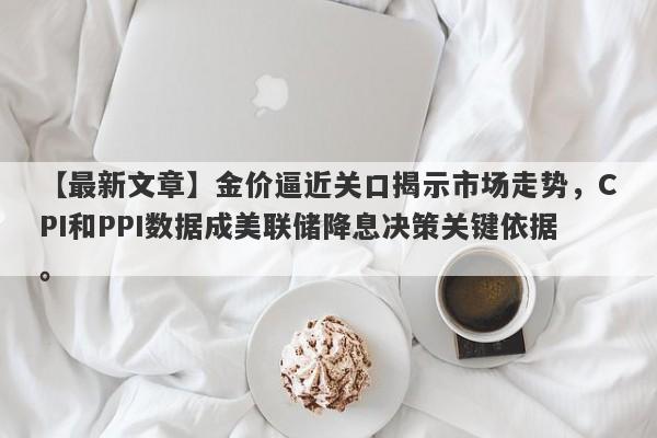 【最新文章】金价逼近关口揭示市场走势，CPI和PPI数据成美联储降息决策关键依据。