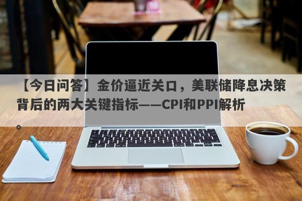 【今日问答】金价逼近关口，美联储降息决策背后的两大关键指标——CPI和PPI解析。