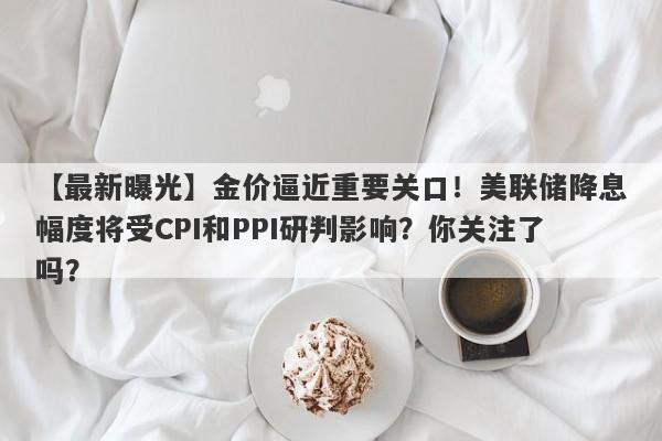 【最新曝光】金价逼近重要关口！美联储降息幅度将受CPI和PPI研判影响？你关注了吗？