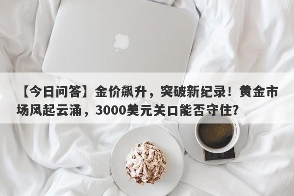 金价飙升，突破新纪录！黄金市场风起云涌，3000美元关口能否守住？