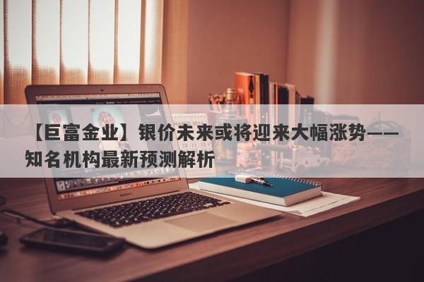 【巨富金业】银价未来或将迎来大幅涨势——知名机构最新预测解析