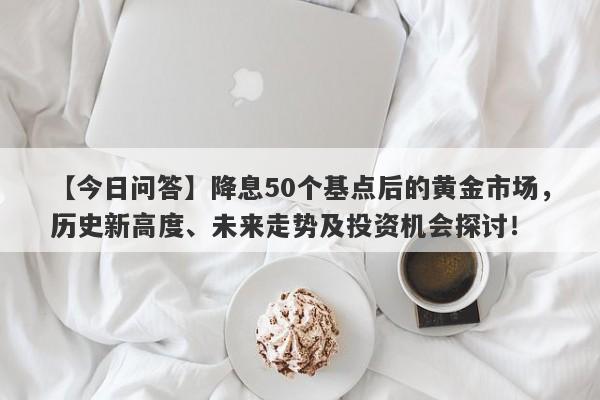 【今日问答】降息50个基点后的黄金市场，历史新高度、未来走势及投资机会探讨！