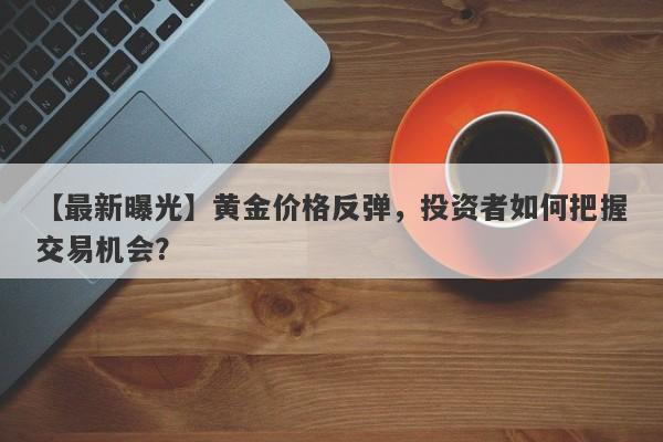 黄金价格反弹，投资者如何把握交易机会？