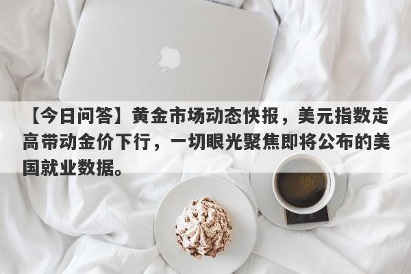 【今日问答】黄金市场动态快报，美元指数走高带动金价下行，一切眼光聚焦即将公布的美国就业数据。