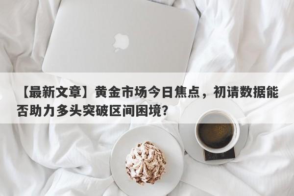 黄金市场今日焦点，初请数据能否助力多头突破区间困境？