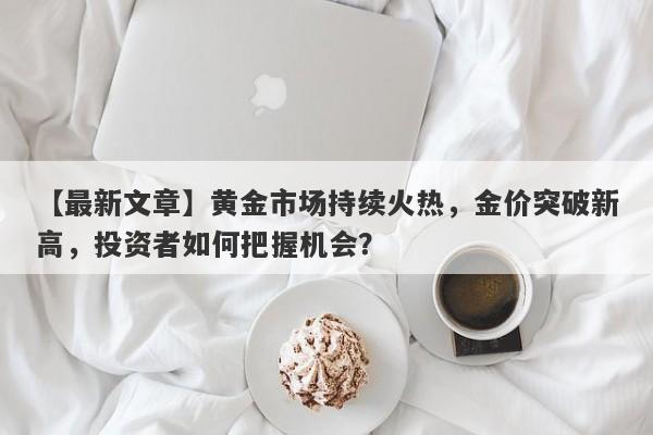 【最新文章】黄金市场持续火热，金价突破新高，投资者如何把握机会？