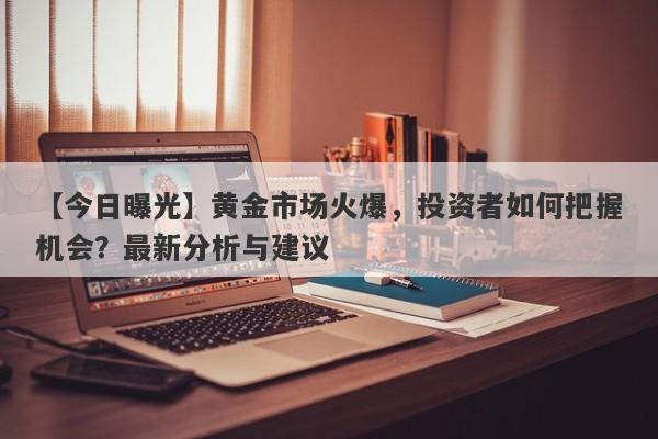 黄金市场火爆，投资者如何把握机会？最新分析与建议