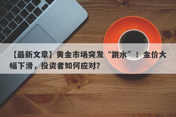 黄金市场突发“跳水”！金价大幅下滑，投资者如何应对？