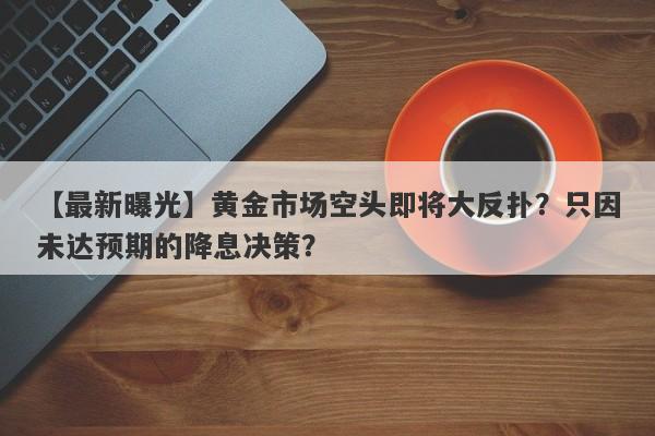 黄金市场空头即将大反扑？只因未达预期的降息决策？