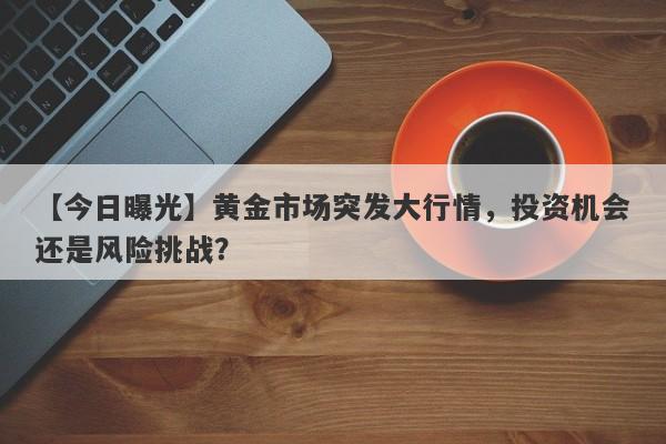 【今日曝光】黄金市场突发大行情，投资机会还是风险挑战？