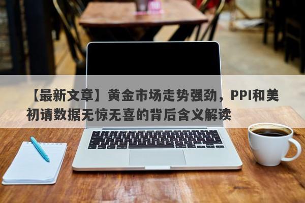 【最新文章】黄金市场走势强劲，PPI和美初请数据无惊无喜的背后含义解读