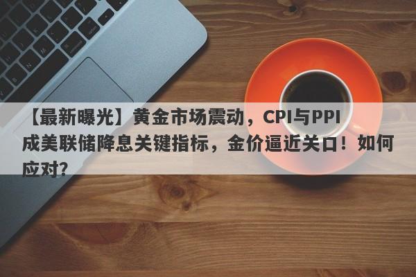 黄金市场震动，CPI与PPI成美联储降息关键指标，金价逼近关口！如何应对？