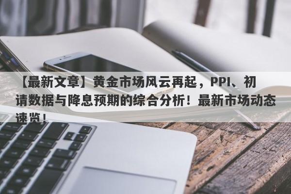 黄金市场风云再起，PPI、初请数据与降息预期的综合分析！最新市场动态速览！