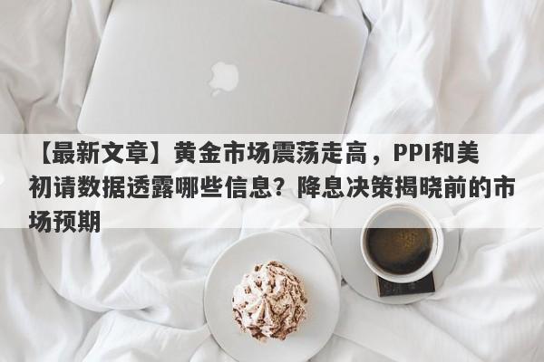 黄金市场震荡走高，PPI和美初请数据透露哪些信息？降息决策揭晓前的市场预期