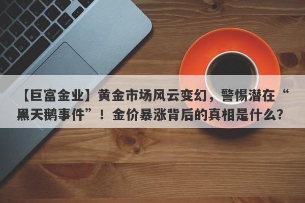 【巨富金业】黄金市场风云变幻，警惕潜在“黑天鹅事件”！金价暴涨背后的真相是什么？